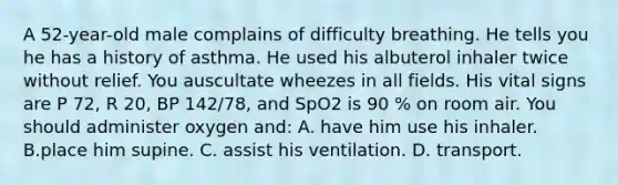 A​ 52-year-old male complains of difficulty breathing. He tells you he has a history of asthma. He used his albuterol inhaler twice without relief. You auscultate wheezes in all fields. His vital signs are P​ 72, R​ 20, BP​ 142/78, and SpO2 is 90​ % on room air. You should administer oxygen​ and: A. have him use his inhaler. B.place him supine. C. assist his ventilation. D. transport.