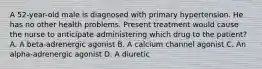 A 52-year-old male is diagnosed with primary hypertension. He has no other health problems. Present treatment would cause the nurse to anticipate administering which drug to the patient? A. A beta-adrenergic agonist B. A calcium channel agonist C. An alpha-adrenergic agonist D. A diuretic