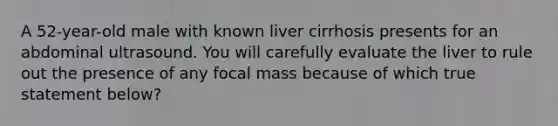 A 52-year-old male with known liver cirrhosis presents for an abdominal ultrasound. You will carefully evaluate the liver to rule out the presence of any focal mass because of which true statement below?