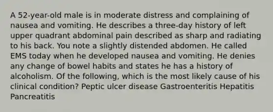 A 52-year-old male is in moderate distress and complaining of nausea and vomiting. He describes a three-day history of left upper quadrant abdominal pain described as sharp and radiating to his back. You note a slightly distended abdomen. He called EMS today when he developed nausea and vomiting. He denies any change of bowel habits and states he has a history of alcoholism. Of the following, which is the most likely cause of his clinical condition? Peptic ulcer disease Gastroenteritis Hepatitis Pancreatitis