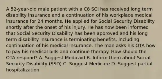 A 52-year-old male patient with a C8 SCI has received long term disability insurance and a continuation of his workplace medical insurance for 24 months. He applied for Social Security Disability shortly after the onset of his injury. He has now been informed that Social Security Disability has been approved and his long term disability insurance is terminating benefits, including continuation of his medical insurance. The man asks his OTA how to pay his medical bills and continue therapy. How should the OTA respond? A. Suggest Medicaid B. Inform them about Social Security Disability (SSD) C. Suggest Medicare D. Suggest partial hospitalization