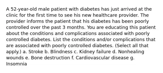 A 52-year-old male patient with diabetes has just arrived at the clinic for the first time to see his new healthcare provider. The provider informs the patient that his diabetes has been poorly controlled over the past 3 months. You are educating this patient about the conditions and complications associated with poorly controlled diabetes. List the conditions and/or complications that are associated with poorly controlled diabetes. (Select all that apply.) a. Stroke b. Blindness c. Kidney failure d. Nonhealing wounds e. Bone destruction f. Cardiovascular disease g. Insomnia