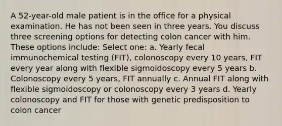 A 52-year-old male patient is in the office for a physical examination. He has not been seen in three years. You discuss three screening options for detecting colon cancer with him. These options include: Select one: a. Yearly fecal immunochemical testing (FIT), colonoscopy every 10 years, FIT every year along with flexible sigmoidoscopy every 5 years b. Colonoscopy every 5 years, FIT annually c. Annual FIT along with flexible sigmoidoscopy or colonoscopy every 3 years d. Yearly colonoscopy and FIT for those with genetic predisposition to colon cancer