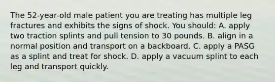 The 52-year-old male patient you are treating has multiple leg fractures and exhibits the signs of shock. You should: A. apply two traction splints and pull tension to 30 pounds. B. align in a normal position and transport on a backboard. C. apply a PASG as a splint and treat for shock. D. apply a vacuum splint to each leg and transport quickly.