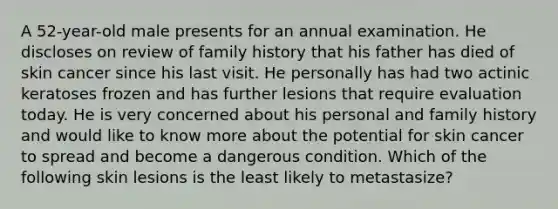 A 52-year-old male presents for an annual examination. He discloses on review of family history that his father has died of skin cancer since his last visit. He personally has had two actinic keratoses frozen and has further lesions that require evaluation today. He is very concerned about his personal and family history and would like to know more about the potential for skin cancer to spread and become a dangerous condition. Which of the following skin lesions is the least likely to metastasize?