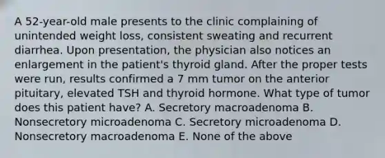 A 52-year-old male presents to the clinic complaining of unintended weight loss, consistent sweating and recurrent diarrhea. Upon presentation, the physician also notices an enlargement in the patient's thyroid gland. After the proper tests were run, results confirmed a 7 mm tumor on the anterior pituitary, elevated TSH and thyroid hormone. What type of tumor does this patient have? A. Secretory macroadenoma B. Nonsecretory microadenoma C. Secretory microadenoma D. Nonsecretory macroadenoma E. None of the above