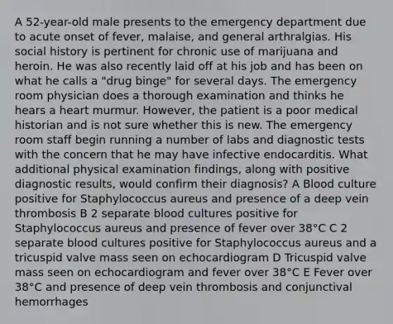 A 52-year-old male presents to the emergency department due to acute onset of fever, malaise, and general arthralgias. His social history is pertinent for chronic use of marijuana and heroin. He was also recently laid off at his job and has been on what he calls a "drug binge" for several days. The emergency room physician does a thorough examination and thinks he hears a heart murmur. However, the patient is a poor medical historian and is not sure whether this is new. The emergency room staff begin running a number of labs and diagnostic tests with the concern that he may have infective endocarditis. What additional physical examination findings, along with positive diagnostic results, would confirm their diagnosis? A Blood culture positive for Staphylococcus aureus and presence of a deep vein thrombosis B 2 separate blood cultures positive for Staphylococcus aureus and presence of fever over 38°C C 2 separate blood cultures positive for Staphylococcus aureus and a tricuspid valve mass seen on echocardiogram D Tricuspid valve mass seen on echocardiogram and fever over 38°C E Fever over 38°C and presence of deep vein thrombosis and conjunctival hemorrhages