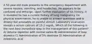 A 52-year-old male presents to the emergency department with severe nausea, vomiting, and headaches. He appears to be confused and lethargic. Upon further evaluation of his history, it is revealed he has a current history of lung malignancy. On physical examination, he is unable to answer questions and is drowsy but arousable on painful stimuli. Laboratory evaluation reveals a serum calcium of 15.2 mg/dL. Which of the following is the next best immediate step in the management of this patient? A) Volume repletion with normal saline B) Administration of loop diuretics C) Administration of 5% dextrose D) Administration of zoledronic acid