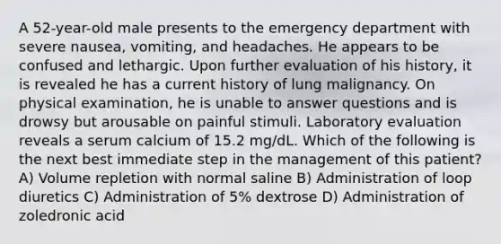 A 52-year-old male presents to the emergency department with severe nausea, vomiting, and headaches. He appears to be confused and lethargic. Upon further evaluation of his history, it is revealed he has a current history of lung malignancy. On physical examination, he is unable to answer questions and is drowsy but arousable on painful stimuli. Laboratory evaluation reveals a serum calcium of 15.2 mg/dL. Which of the following is the next best immediate step in the management of this patient? A) Volume repletion with normal saline B) Administration of loop diuretics C) Administration of 5% dextrose D) Administration of zoledronic acid