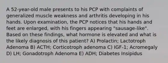 A 52-year-old male presents to his PCP with complaints of generalized muscle weakness and arthritis developing in his hands. Upon examination, the PCP notices that his hands and feet are enlarged, with his fingers appearing "sausage-like". Based on these findings, what hormone is elevated and what is the likely diagnosis of this patient? A) Prolactin; Lactotroph Adenoma B) ACTH; Corticotroph adenoma C) IGF-1; Acromegaly D) LH; Gonadotroph Adenoma E) ADH; Diabetes Insipidus