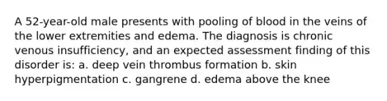 A 52-year-old male presents with pooling of blood in the veins of the lower extremities and edema. The diagnosis is chronic venous insufficiency, and an expected assessment finding of this disorder is: a. deep vein thrombus formation b. skin hyperpigmentation c. gangrene d. edema above the knee