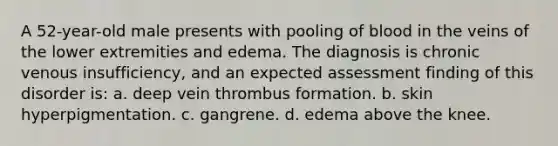 A 52-year-old male presents with pooling of blood in the veins of the lower extremities and edema. The diagnosis is chronic venous insufficiency, and an expected assessment finding of this disorder is: a. deep vein thrombus formation. b. skin hyperpigmentation. c. gangrene. d. edema above the knee.