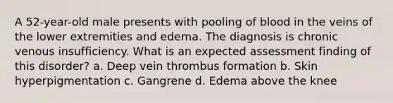 A 52-year-old male presents with pooling of blood in the veins of the lower extremities and edema. The diagnosis is chronic venous insufficiency. What is an expected assessment finding of this disorder? a. Deep vein thrombus formation b. Skin hyperpigmentation c. Gangrene d. Edema above the knee