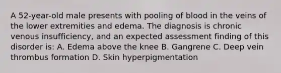 A 52-year-old male presents with pooling of blood in the veins of the lower extremities and edema. The diagnosis is chronic venous insufficiency, and an expected assessment finding of this disorder is: A. Edema above the knee B. Gangrene C. Deep vein thrombus formation D. Skin hyperpigmentation