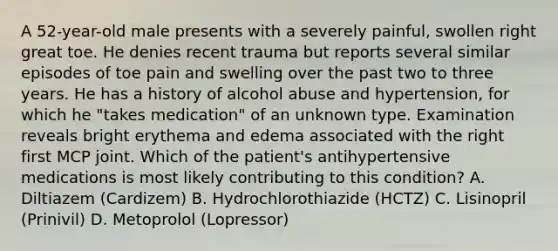 A 52-year-old male presents with a severely painful, swollen right great toe. He denies recent trauma but reports several similar episodes of toe pain and swelling over the past two to three years. He has a history of alcohol abuse and hypertension, for which he "takes medication" of an unknown type. Examination reveals bright erythema and edema associated with the right first MCP joint. Which of the patient's antihypertensive medications is most likely contributing to this condition? A. Diltiazem (Cardizem) B. Hydrochlorothiazide (HCTZ) C. Lisinopril (Prinivil) D. Metoprolol (Lopressor)