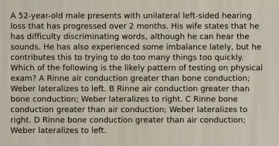 A 52-year-old male presents with unilateral left-sided hearing loss that has progressed over 2 months. His wife states that he has difficulty discriminating words, although he can hear the sounds. He has also experienced some imbalance lately, but he contributes this to trying to do too many things too quickly. Which of the following is the likely pattern of testing on physical exam? A Rinne air conduction greater than bone conduction; Weber lateralizes to left. B Rinne air conduction greater than bone conduction; Weber lateralizes to right. C Rinne bone conduction greater than air conduction; Weber lateralizes to right. D Rinne bone conduction greater than air conduction; Weber lateralizes to left.