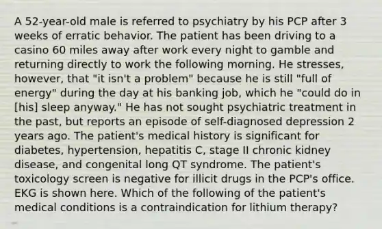 A 52-year-old male is referred to psychiatry by his PCP after 3 weeks of erratic behavior. The patient has been driving to a casino 60 miles away after work every night to gamble and returning directly to work the following morning. He stresses, however, that "it isn't a problem" because he is still "full of energy" during the day at his banking job, which he "could do in [his] sleep anyway." He has not sought psychiatric treatment in the past, but reports an episode of self-diagnosed depression 2 years ago. The patient's medical history is significant for diabetes, hypertension, hepatitis C, stage II chronic kidney disease, and congenital long QT syndrome. The patient's toxicology screen is negative for illicit drugs in the PCP's office. EKG is shown here. Which of the following of the patient's medical conditions is a contraindication for lithium therapy?