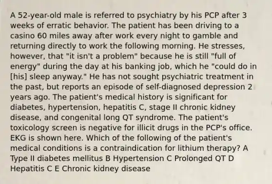 A 52-year-old male is referred to psychiatry by his PCP after 3 weeks of erratic behavior. The patient has been driving to a casino 60 miles away after work every night to gamble and returning directly to work the following morning. He stresses, however, that "it isn't a problem" because he is still "full of energy" during the day at his banking job, which he "could do in [his] sleep anyway." He has not sought psychiatric treatment in the past, but reports an episode of self-diagnosed depression 2 years ago. The patient's medical history is significant for diabetes, hypertension, hepatitis C, stage II chronic kidney disease, and congenital long QT syndrome. The patient's toxicology screen is negative for illicit drugs in the PCP's office. EKG is shown here. Which of the following of the patient's medical conditions is a contraindication for lithium therapy? A Type II diabetes mellitus B Hypertension C Prolonged QT D Hepatitis C E Chronic kidney disease