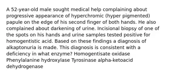 A 52-year-old male sought medical help complaining about progressive appearance of hyperchromic (hyper pigmented) papule on the edge of his second finger of both hands. He also complained about darkening of urine. Incisional biopsy of one of the spots on his hands and urine samples tested positive for homogentistic acid. Based on these findings a diagnosis of alkaptonuria is made. This diagnosis is consistent with a deficiency in what enzyme? Homogentisate oxidase Phenylalanine hydroxylase Tyrosinase alpha-ketoacid dehydrogenase