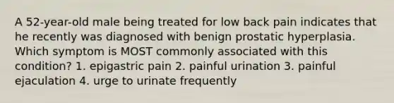 A 52-year-old male being treated for low back pain indicates that he recently was diagnosed with benign prostatic hyperplasia. Which symptom is MOST commonly associated with this condition? 1. epigastric pain 2. painful urination 3. painful ejaculation 4. urge to urinate frequently