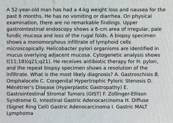 A 52-year-old man has had a 4-kg weight loss and nausea for the past 6 months. He has no vomiting or diarrhea. On physical examination, there are no remarkable findings. Upper gastrointestinal endoscopy shows a 6-cm area of irregular, pale fundic mucosa and loss of the rugal folds. A biopsy specimen shows a monomorphous infiltrate of lymphoid cells microscopically. Helicobacter pylori organisms are identified in mucus overlying adjacent mucosa. Cytogenetic analysis shows t(11;18)(q21;q21). He receives antibiotic therapy for H. pylori, and the repeat biopsy specimen shows a resolution of the infiltrate. What is the most likely diagnosis? A. Gastroschisis B. Omphalocele C. Congenital Hypertrophic Pyloric Stenosis D. Ménétrier's Disease (Hyperplastic Gastropathy) E. Gastrointestinal Stromal Tumors (GIST) F. Zollinger-Ellison Syndrome G. Intestinal Gastric Adenocarcinoma H. Diffuse (Signet Ring Cell) Gastric Adenocarcinoma I. Gastric MALT Lymphoma