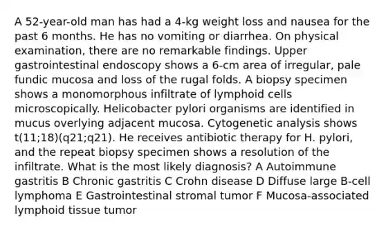 A 52-year-old man has had a 4-kg weight loss and nausea for the past 6 months. He has no vomiting or diarrhea. On physical examination, there are no remarkable findings. Upper gastrointestinal endoscopy shows a 6-cm area of irregular, pale fundic mucosa and loss of the rugal folds. A biopsy specimen shows a monomorphous infiltrate of lymphoid cells microscopically. Helicobacter pylori organisms are identified in mucus overlying adjacent mucosa. Cytogenetic analysis shows t(11;18)(q21;q21). He receives antibiotic therapy for H. pylori, and the repeat biopsy specimen shows a resolution of the infiltrate. What is the most likely diagnosis? A Autoimmune gastritis B Chronic gastritis C Crohn disease D Diffuse large B-cell lymphoma E Gastrointestinal stromal tumor F Mucosa-associated lymphoid tissue tumor