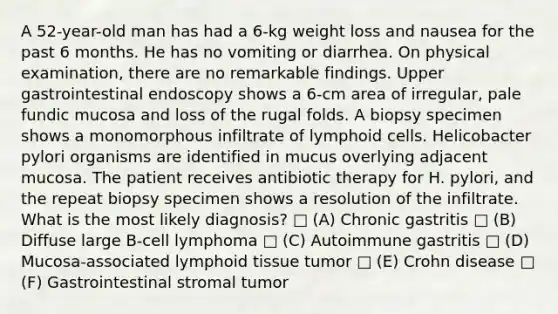 A 52-year-old man has had a 6-kg weight loss and nausea for the past 6 months. He has no vomiting or diarrhea. On physical examination, there are no remarkable findings. Upper gastrointestinal endoscopy shows a 6-cm area of irregular, pale fundic mucosa and loss of the rugal folds. A biopsy specimen shows a monomorphous infiltrate of lymphoid cells. Helicobacter pylori organisms are identified in mucus overlying adjacent mucosa. The patient receives antibiotic therapy for H. pylori, and the repeat biopsy specimen shows a resolution of the infiltrate. What is the most likely diagnosis? □ (A) Chronic gastritis □ (B) Diffuse large B-cell lymphoma □ (C) Autoimmune gastritis □ (D) Mucosa-associated lymphoid tissue tumor □ (E) Crohn disease □ (F) Gastrointestinal stromal tumor