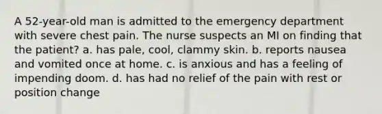 A 52-year-old man is admitted to the emergency department with severe chest pain. The nurse suspects an MI on finding that the patient? a. has pale, cool, clammy skin. b. reports nausea and vomited once at home. c. is anxious and has a feeling of impending doom. d. has had no relief of the pain with rest or position change