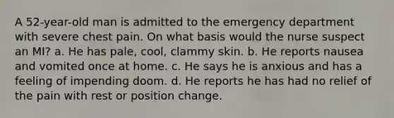 A 52-year-old man is admitted to the emergency department with severe chest pain. On what basis would the nurse suspect an MI? a. He has pale, cool, clammy skin. b. He reports nausea and vomited once at home. c. He says he is anxious and has a feeling of impending doom. d. He reports he has had no relief of the pain with rest or position change.