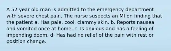 A 52-year-old man is admitted to the emergency department with severe chest pain. The nurse suspects an MI on finding that the patient a. Has pale, cool, clammy skin. b. Reports nausea and vomited once at home. c. Is anxious and has a feeling of impending doom. d. Has had no relief of the pain with rest or position change.