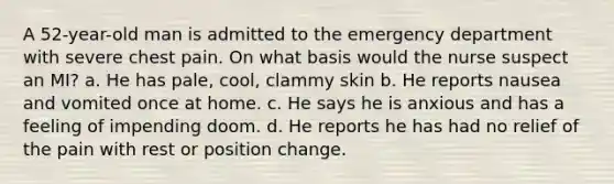 A 52-year-old man is admitted to the emergency department with severe chest pain. On what basis would the nurse suspect an MI? a. He has pale, cool, clammy skin b. He reports nausea and vomited once at home. c. He says he is anxious and has a feeling of impending doom. d. He reports he has had no relief of the pain with rest or position change.