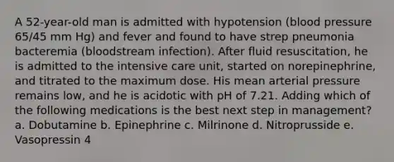 A 52-year-old man is admitted with hypotension (blood pressure 65/45 mm Hg) and fever and found to have strep pneumonia bacteremia (bloodstream infection). After fluid resuscitation, he is admitted to the intensive care unit, started on norepinephrine, and titrated to the maximum dose. His mean arterial pressure remains low, and he is acidotic with pH of 7.21. Adding which of the following medications is the best next step in management? a. Dobutamine b. Epinephrine c. Milrinone d. Nitroprusside e. Vasopressin 4