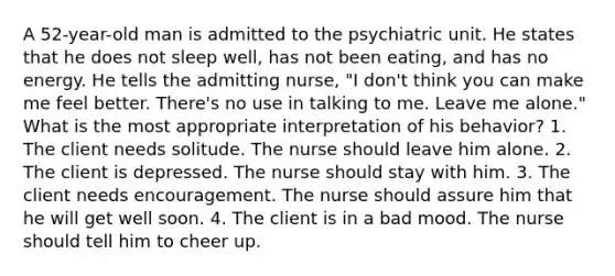 A 52-year-old man is admitted to the psychiatric unit. He states that he does not sleep well, has not been eating, and has no energy. He tells the admitting nurse, "I don't think you can make me feel better. There's no use in talking to me. Leave me alone." What is the most appropriate interpretation of his behavior? 1. The client needs solitude. The nurse should leave him alone. 2. The client is depressed. The nurse should stay with him. 3. The client needs encouragement. The nurse should assure him that he will get well soon. 4. The client is in a bad mood. The nurse should tell him to cheer up.