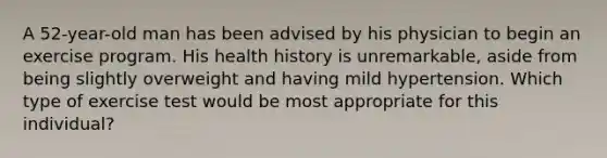 A 52-year-old man has been advised by his physician to begin an exercise program. His health history is unremarkable, aside from being slightly overweight and having mild hypertension. Which type of exercise test would be most appropriate for this individual?