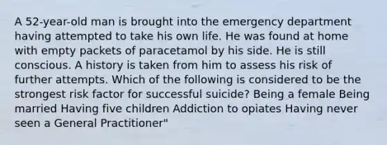 A 52-year-old man is brought into the emergency department having attempted to take his own life. He was found at home with empty packets of paracetamol by his side. He is still conscious. A history is taken from him to assess his risk of further attempts. Which of the following is considered to be the strongest risk factor for successful suicide? Being a female Being married Having five children Addiction to opiates Having never seen a General Practitioner"