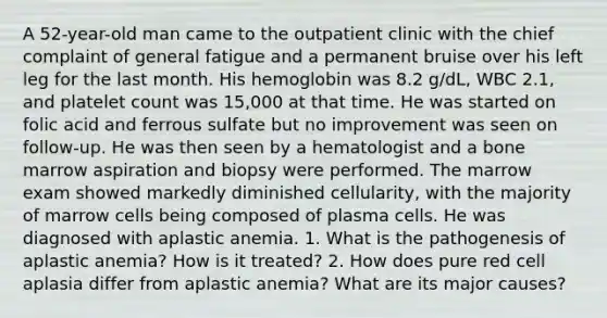 A 52-year-old man came to the outpatient clinic with the chief complaint of general fatigue and a permanent bruise over his left leg for the last month. His hemoglobin was 8.2 g/dL, WBC 2.1, and platelet count was 15,000 at that time. He was started on folic acid and ferrous sulfate but no improvement was seen on follow-up. He was then seen by a hematologist and a bone marrow aspiration and biopsy were performed. The marrow exam showed markedly diminished cellularity, with the majority of marrow cells being composed of plasma cells. He was diagnosed with aplastic anemia. 1. What is the pathogenesis of aplastic anemia? How is it treated? 2. How does pure red cell aplasia differ from aplastic anemia? What are its major causes?