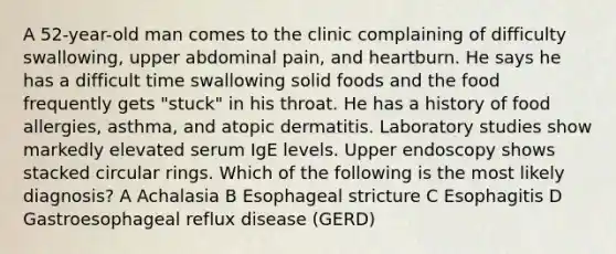 A 52-year-old man comes to the clinic complaining of difficulty swallowing, upper abdominal pain, and heartburn. He says he has a difficult time swallowing solid foods and the food frequently gets "stuck" in his throat. He has a history of food allergies, asthma, and atopic dermatitis. Laboratory studies show markedly elevated serum IgE levels. Upper endoscopy shows stacked circular rings. Which of the following is the most likely diagnosis? A Achalasia B Esophageal stricture C Esophagitis D Gastroesophageal reflux disease (GERD)