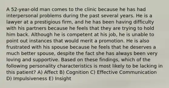 A 52-year-old man comes to the clinic because he has had interpersonal problems during the past several years. He is a lawyer at a prestigious firm, and he has been having difficulty with his partners because he feels that they are trying to hold him back. Although he is competent at his job, he is unable to point out instances that would merit a promotion. He is also frustrated with his spouse because he feels that he deserves a much better spouse, despite the fact she has always been very loving and supportive. Based on these findings, which of the following personality characteristics is most likely to be lacking in this patient? A) Affect B) Cognition C) Effective Communication D) Impulsiveness E) Insight