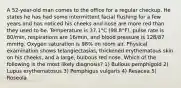 A 52-year-old man comes to the office for a regular checkup. He states he has had some intermittent facial flushing for a few years and has noticed his cheeks and nose are more red than they used to be. Temperature is 37.1°C (98.8°F), pulse rate is 80/min, respirations are 16/min, and blood pressure is 128/87 mmHg. Oxygen saturation is 98% on room air. Physical examination shows telangiectasias, thickened erythematous skin on his cheeks, and a large, bulbous red nose. Which of the following is the most likely diagnosis? 1) Bullous pemphigold 2) Lupus erythematosus 3) Pemphigus vulgaris 4) Resacea 5) Roseola