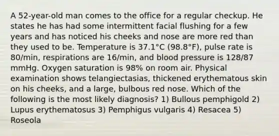 A 52-year-old man comes to the office for a regular checkup. He states he has had some intermittent facial flushing for a few years and has noticed his cheeks and nose are more red than they used to be. Temperature is 37.1°C (98.8°F), pulse rate is 80/min, respirations are 16/min, and blood pressure is 128/87 mmHg. Oxygen saturation is 98% on room air. Physical examination shows telangiectasias, thickened erythematous skin on his cheeks, and a large, bulbous red nose. Which of the following is the most likely diagnosis? 1) Bullous pemphigold 2) Lupus erythematosus 3) Pemphigus vulgaris 4) Resacea 5) Roseola