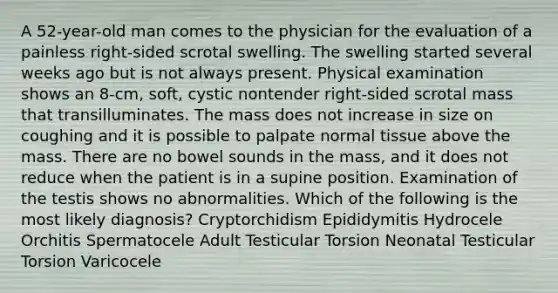 A 52-year-old man comes to the physician for the evaluation of a painless right-sided scrotal swelling. The swelling started several weeks ago but is not always present. Physical examination shows an 8-cm, soft, cystic nontender right-sided scrotal mass that transilluminates. The mass does not increase in size on coughing and it is possible to palpate normal tissue above the mass. There are no bowel sounds in the mass, and it does not reduce when the patient is in a supine position. Examination of the testis shows no abnormalities. Which of the following is the most likely diagnosis? Cryptorchidism Epididymitis Hydrocele Orchitis Spermatocele Adult Testicular Torsion Neonatal Testicular Torsion Varicocele