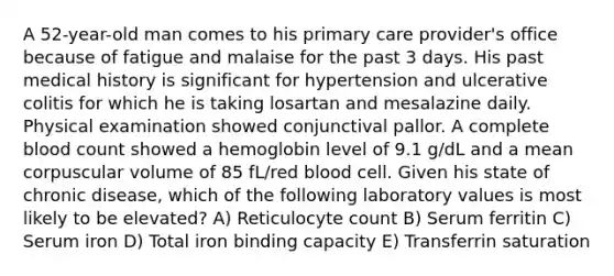 A 52-year-old man comes to his primary care provider's office because of fatigue and malaise for the past 3 days. His past medical history is significant for hypertension and ulcerative colitis for which he is taking losartan and mesalazine daily. Physical examination showed conjunctival pallor. A complete blood count showed a hemoglobin level of 9.1 g/dL and a mean corpuscular volume of 85 fL/red blood cell. Given his state of chronic disease, which of the following laboratory values is most likely to be elevated? A) Reticulocyte count B) Serum ferritin C) Serum iron D) Total iron binding capacity E) Transferrin saturation