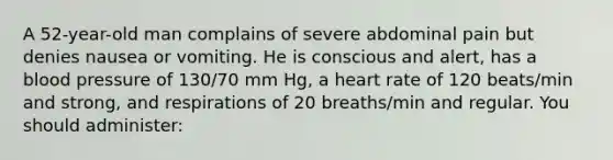 A 52-year-old man complains of severe abdominal pain but denies nausea or vomiting. He is conscious and alert, has a blood pressure of 130/70 mm Hg, a heart rate of 120 beats/min and strong, and respirations of 20 breaths/min and regular. You should administer: