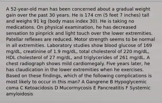 A 52-year-old man has been concerned about a gradual weight gain over the past 30 years. He is 174 cm (5 feet 7 inches) tall and weighs 91 kg (body mass index 30). He is taking no medications. On physical examination, he has decreased sensation to pinprick and light touch over the lower extremities. Patellar reflexes are reduced. Motor strength seems to be normal in all extremities. Laboratory studies show blood glucose of 169 mg/dL, creatinine of 1.9 mg/dL, total cholesterol of 220 mg/dL, HDL cholesterol of 27 mg/dL, and triglycerides of 261 mg/dL. A chest radiograph shows mild cardiomegaly. Five years later, he has claudication in the lower extremities when he exercises. Based on these findings, which of the following complications is most likely to occur in this man? A Gangrene B Hypoglycemic coma C Ketoacidosis D Mucormycosis E Pancreatitis F Systemic amyloidosis