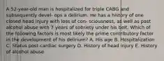 A 52-year-old man is hospitalized for triple CABG and subsequently devel- ops a delirium. He has a history of one closed head injury with loss of con- sciousness, as well as past alcohol abuse with 7 years of sobriety under his belt. Which of the following factors is most likely the prime contributory factor in the development of his delirium? A. His age B. Hospitalization C. Status post-cardiac surgery D. History of head injury E. History of alcohol abuse