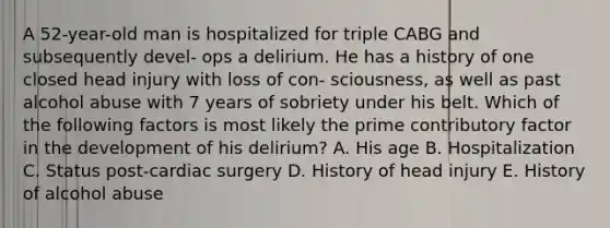 A 52-year-old man is hospitalized for triple CABG and subsequently devel- ops a delirium. He has a history of one closed head injury with loss of con- sciousness, as well as past alcohol abuse with 7 years of sobriety under his belt. Which of the following factors is most likely the prime contributory factor in the development of his delirium? A. His age B. Hospitalization C. Status post-cardiac surgery D. History of head injury E. History of alcohol abuse