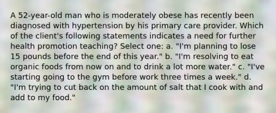 A 52-year-old man who is moderately obese has recently been diagnosed with hypertension by his primary care provider. Which of the client's following statements indicates a need for further health promotion teaching? Select one: a. "I'm planning to lose 15 pounds before the end of this year." b. "I'm resolving to eat organic foods from now on and to drink a lot more water." c. "I've starting going to the gym before work three times a week." d. "I'm trying to cut back on the amount of salt that I cook with and add to my food."