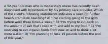 A 52-year-old man who is moderately obese has recently been diagnosed with hypertension by his primary care provider. Which of the client's following statements indicates a need for further health promotion teaching? A) "I've starting going to the gym before work three times a week." B) "I'm trying to cut back on the amount of salt that I cook with and add to my food." C) "I'm resolving to eat organic foods from now on and to drink a lot more water." D) "I'm planning to lose 15 pounds before the end of this year."