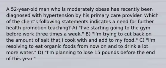 A 52-year-old man who is moderately obese has recently been diagnosed with hypertension by his primary care provider. Which of the client's following statements indicates a need for further health promotion teaching? A) "I've starting going to the gym before work three times a week." B) "I'm trying to cut back on the amount of salt that I cook with and add to my food." C) "I'm resolving to eat organic foods from now on and to drink a lot more water." D) "I'm planning to lose 15 pounds before the end of this year."