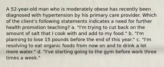 A 52-year-old man who is moderately obese has recently been diagnosed with hypertension by his primary care provider. Which of the client's following statements indicates a need for further health promotion teaching? a. "I'm trying to cut back on the amount of salt that I cook with and add to my food." b. "I'm planning to lose 15 pounds before the end of this year." c. "I'm resolving to eat organic foods from now on and to drink a lot more water." d. "I've starting going to the gym before work three times a week."